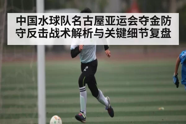 中国水球队名古屋亚运会夺金防守反击战术解析与关键细节复盘